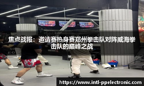 焦点战报：邀请赛热身赛郑州拳击队对阵威海拳击队的巅峰之战